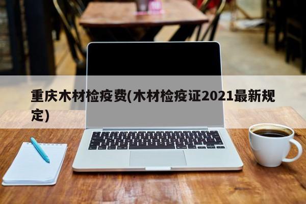 重庆木材检疫费(木材检疫证2021最新规定)